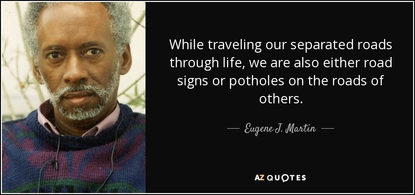 While traveling our separated roads through life, we are also either road signs or potholes on the roads of others. - Eugene J. Martin
