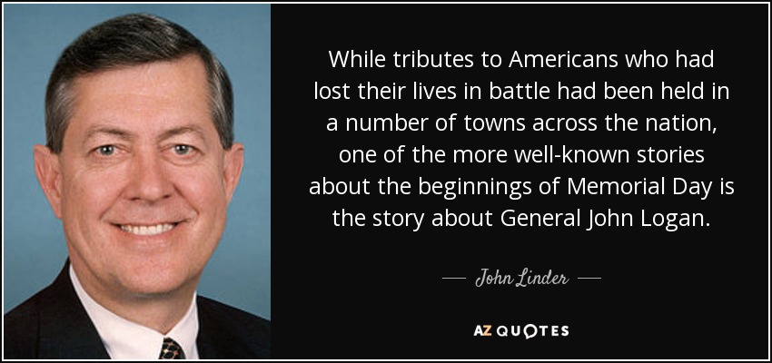 While tributes to Americans who had lost their lives in battle had been held in a number of towns across the nation, one of the more well-known stories about the beginnings of Memorial Day is the story about General John Logan. - John Linder