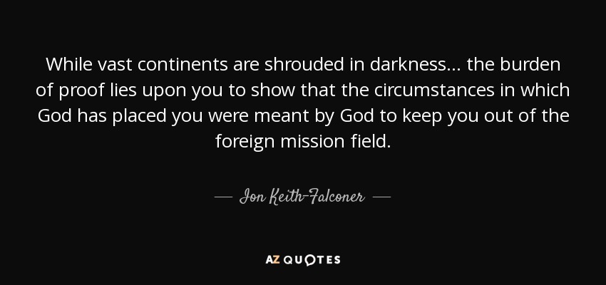 While vast continents are shrouded in darkness... the burden of proof lies upon you to show that the circumstances in which God has placed you were meant by God to keep you out of the foreign mission field. - Ion Keith-Falconer