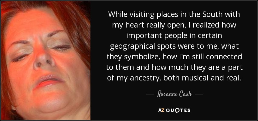 While visiting places in the South with my heart really open, I realized how important people in certain geographical spots were to me, what they symbolize, how I'm still connected to them and how much they are a part of my ancestry, both musical and real. - Rosanne Cash
