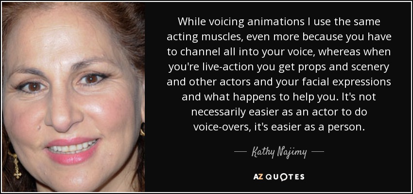 While voicing animations I use the same acting muscles, even more because you have to channel all into your voice, whereas when you're live-action you get props and scenery and other actors and your facial expressions and what happens to help you. It's not necessarily easier as an actor to do voice-overs, it's easier as a person. - Kathy Najimy