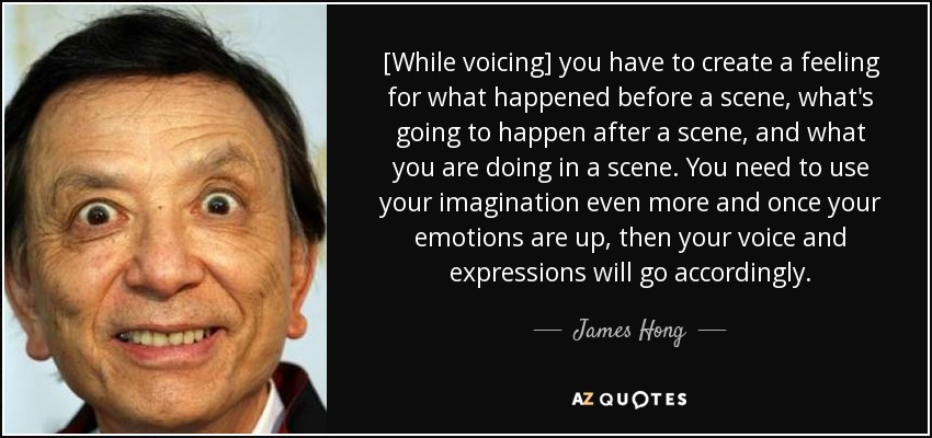 [While voicing] you have to create a feeling for what happened before a scene, what's going to happen after a scene, and what you are doing in a scene. You need to use your imagination even more and once your emotions are up, then your voice and expressions will go accordingly. - James Hong
