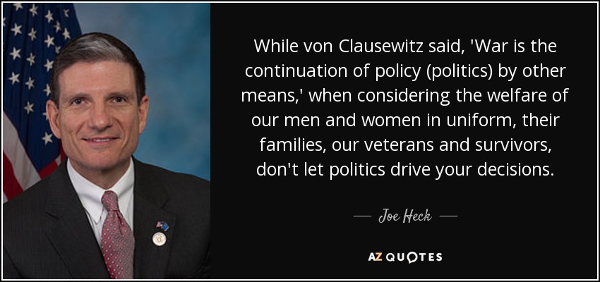 While von Clausewitz said, 'War is the continuation of policy (politics) by other means,' when considering the welfare of our men and women in uniform, their families, our veterans and survivors, don't let politics drive your decisions. - Joe Heck