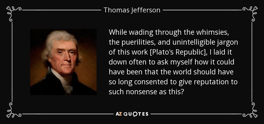 While wading through the whimsies, the puerilities, and unintelligible jargon of this work [Plato's Republic], I laid it down often to ask myself how it could have been that the world should have so long consented to give reputation to such nonsense as this? - Thomas Jefferson