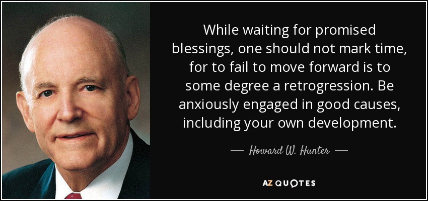 While waiting for promised blessings, one should not mark time, for to fail to move forward is to some degree a retrogression. Be anxiously engaged in good causes, including your own development. - Howard W. Hunter