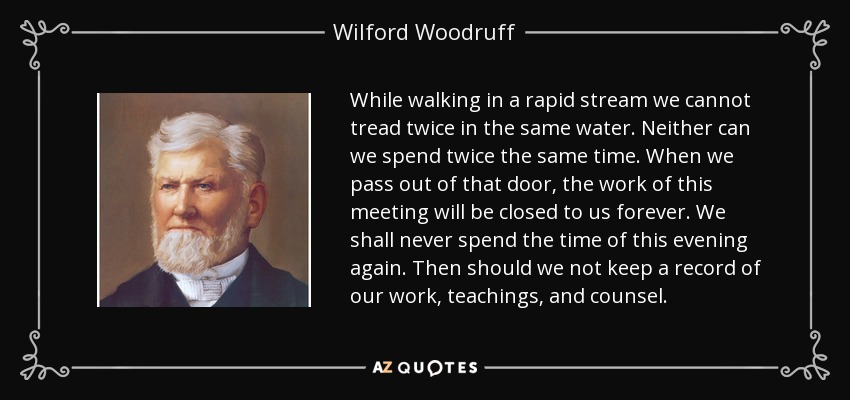 While walking in a rapid stream we cannot tread twice in the same water. Neither can we spend twice the same time. When we pass out of that door, the work of this meeting will be closed to us forever. We shall never spend the time of this evening again. Then should we not keep a record of our work, teachings, and counsel. - Wilford Woodruff