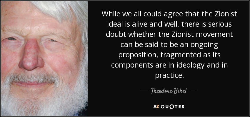 While we all could agree that the Zionist ideal is alive and well, there is serious doubt whether the Zionist movement can be said to be an ongoing proposition, fragmented as its components are in ideology and in practice. - Theodore Bikel