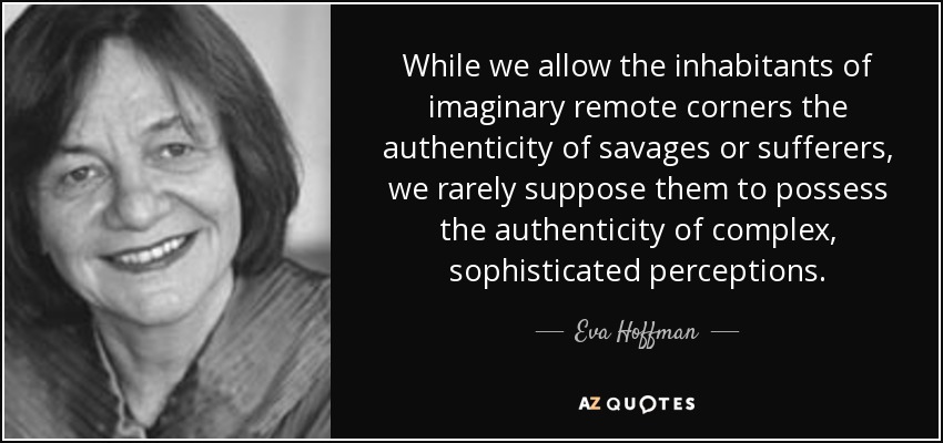 While we allow the inhabitants of imaginary remote corners the authenticity of savages or sufferers, we rarely suppose them to possess the authenticity of complex, sophisticated perceptions. - Eva Hoffman