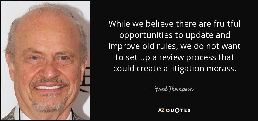 While we believe there are fruitful opportunities to update and improve old rules, we do not want to set up a review process that could create a litigation morass. - Fred Thompson