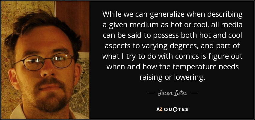 While we can generalize when describing a given medium as hot or cool, all media can be said to possess both hot and cool aspects to varying degrees, and part of what I try to do with comics is figure out when and how the temperature needs raising or lowering. - Jason Lutes