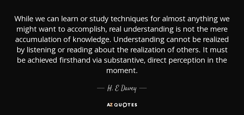 While we can learn or study techniques for almost anything we might want to accomplish, real understanding is not the mere accumulation of knowledge. Understanding cannot be realized by listening or reading about the realization of others. It must be achieved firsthand via substantive, direct perception in the moment. - H. E Davey