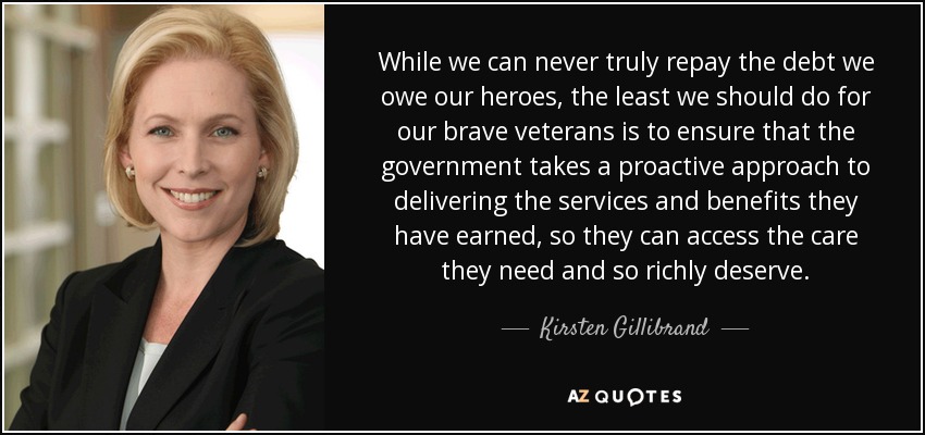 While we can never truly repay the debt we owe our heroes, the least we should do for our brave veterans is to ensure that the government takes a proactive approach to delivering the services and benefits they have earned, so they can access the care they need and so richly deserve. - Kirsten Gillibrand