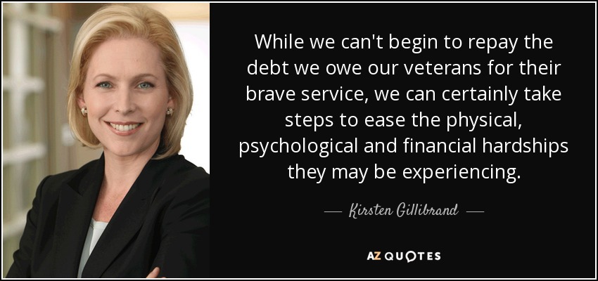 While we can't begin to repay the debt we owe our veterans for their brave service, we can certainly take steps to ease the physical, psychological and financial hardships they may be experiencing. - Kirsten Gillibrand