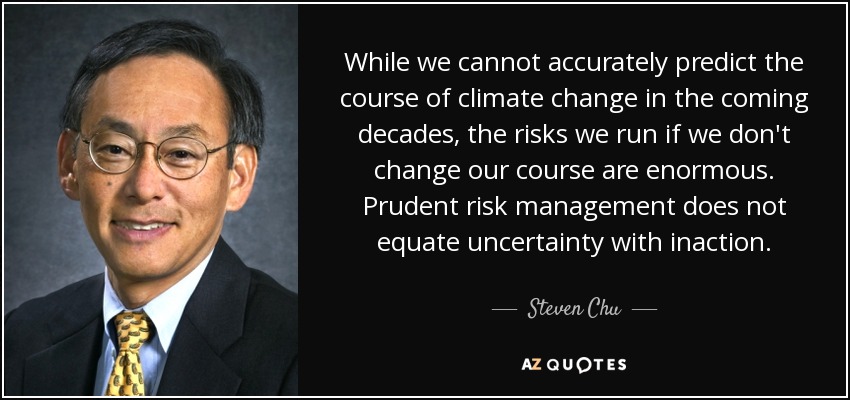 While we cannot accurately predict the course of climate change in the coming decades, the risks we run if we don't change our course are enormous. Prudent risk management does not equate uncertainty with inaction. - Steven Chu