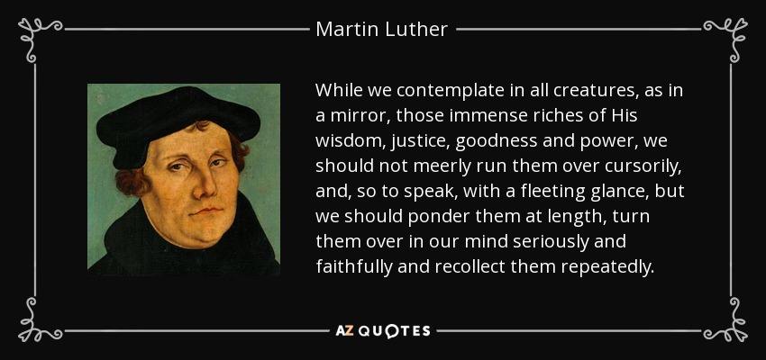 While we contemplate in all creatures, as in a mirror, those immense riches of His wisdom, justice, goodness and power, we should not meerly run them over cursorily, and, so to speak, with a fleeting glance, but we should ponder them at length, turn them over in our mind seriously and faithfully and recollect them repeatedly. - Martin Luther