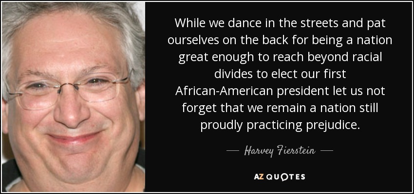 While we dance in the streets and pat ourselves on the back for being a nation great enough to reach beyond racial divides to elect our first African-American president let us not forget that we remain a nation still proudly practicing prejudice. - Harvey Fierstein