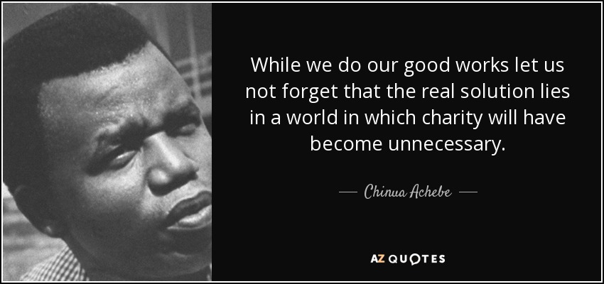 While we do our good works let us not forget that the real solution lies in a world in which charity will have become unnecessary. - Chinua Achebe