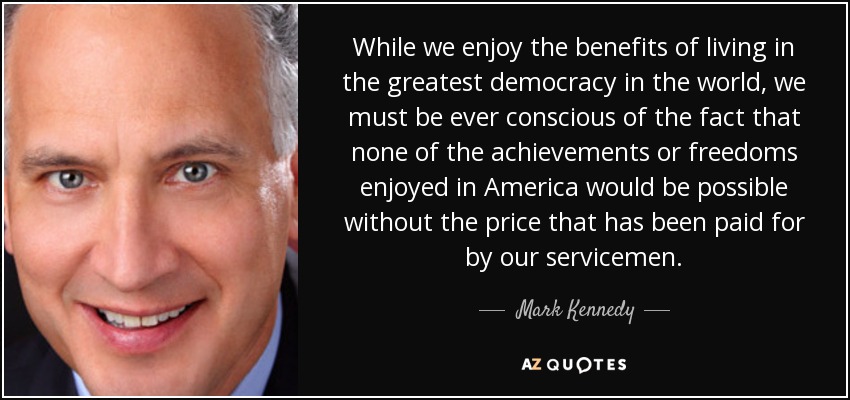 While we enjoy the benefits of living in the greatest democracy in the world, we must be ever conscious of the fact that none of the achievements or freedoms enjoyed in America would be possible without the price that has been paid for by our servicemen. - Mark Kennedy