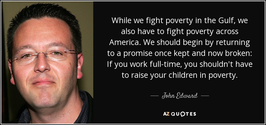 While we fight poverty in the Gulf, we also have to fight poverty across America. We should begin by returning to a promise once kept and now broken: If you work full-time, you shouldn't have to raise your children in poverty. - John Edward