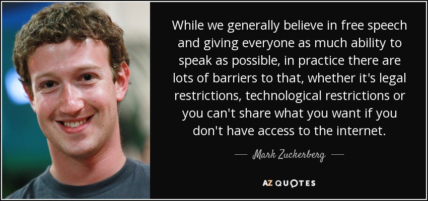 While we generally believe in free speech and giving everyone as much ability to speak as possible, in practice there are lots of barriers to that, whether it's legal restrictions, technological restrictions or you can't share what you want if you don't have access to the internet. - Mark Zuckerberg