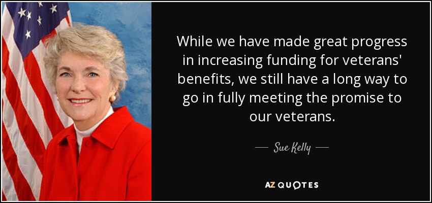 While we have made great progress in increasing funding for veterans' benefits, we still have a long way to go in fully meeting the promise to our veterans. - Sue Kelly