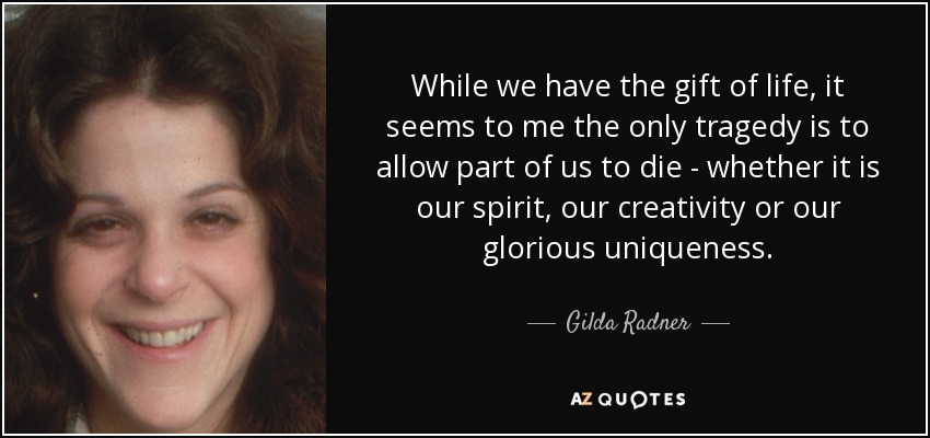 While we have the gift of life, it seems to me the only tragedy is to allow part of us to die - whether it is our spirit, our creativity or our glorious uniqueness. - Gilda Radner