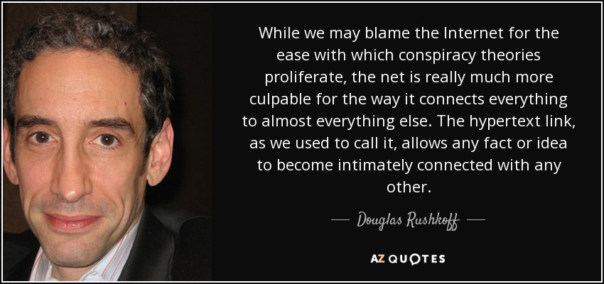 While we may blame the Internet for the ease with which conspiracy theories proliferate, the net is really much more culpable for the way it connects everything to almost everything else. The hypertext link, as we used to call it, allows any fact or idea to become intimately connected with any other. - Douglas Rushkoff