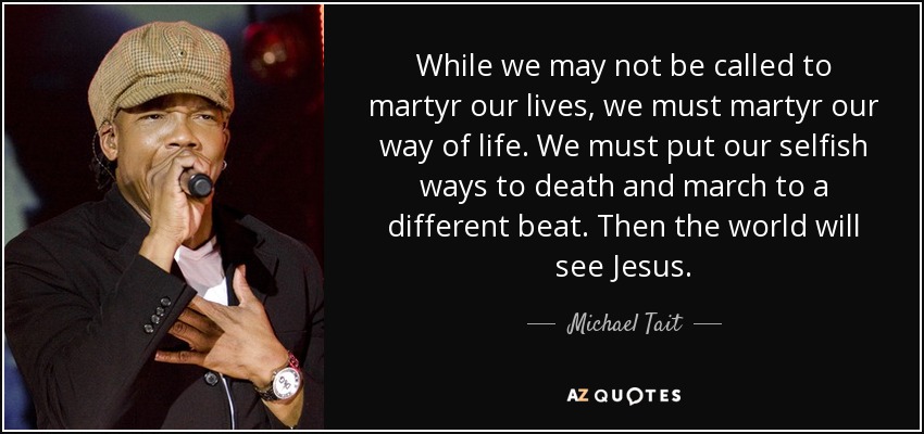 While we may not be called to martyr our lives, we must martyr our way of life. We must put our selfish ways to death and march to a different beat. Then the world will see Jesus. - Michael Tait
