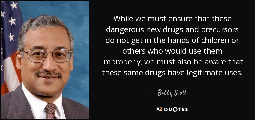 While we must ensure that these dangerous new drugs and precursors do not get in the hands of children or others who would use them improperly, we must also be aware that these same drugs have legitimate uses. - Bobby Scott