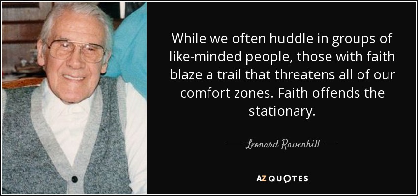 While we often huddle in groups of like-minded people, those with faith blaze a trail that threatens all of our comfort zones. Faith offends the stationary. - Leonard Ravenhill