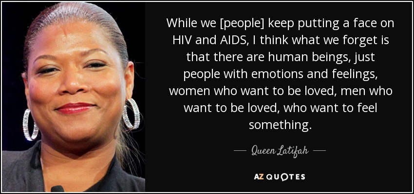 While we [people] keep putting a face on HIV and AIDS, I think what we forget is that there are human beings, just people with emotions and feelings, women who want to be loved, men who want to be loved, who want to feel something. - Queen Latifah