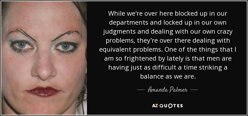 While we're over here blocked up in our departments and locked up in our own judgments and dealing with our own crazy problems, they're over there dealing with equivalent problems. One of the things that I am so frightened by lately is that men are having just as difficult a time striking a balance as we are. - Amanda Palmer