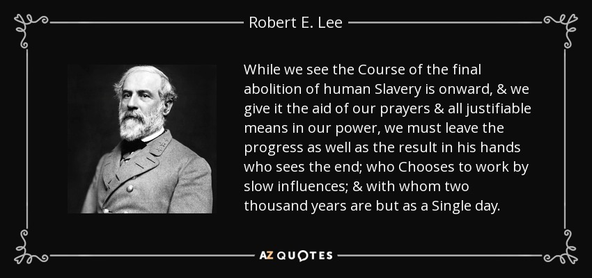 While we see the Course of the final abolition of human Slavery is onward, & we give it the aid of our prayers & all justifiable means in our power, we must leave the progress as well as the result in his hands who sees the end; who Chooses to work by slow influences; & with whom two thousand years are but as a Single day. - Robert E. Lee