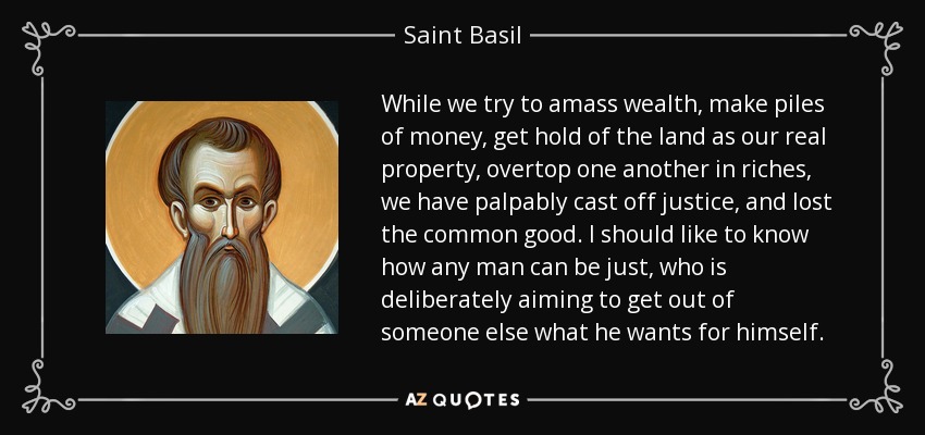 While we try to amass wealth, make piles of money, get hold of the land as our real property, overtop one another in riches, we have palpably cast off justice, and lost the common good. I should like to know how any man can be just, who is deliberately aiming to get out of someone else what he wants for himself. - Saint Basil