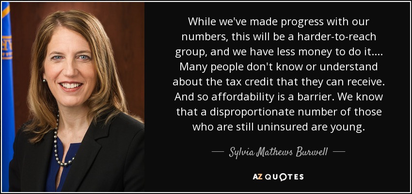 While we've made progress with our numbers, this will be a harder-to-reach group, and we have less money to do it.... Many people don't know or understand about the tax credit that they can receive. And so affordability is a barrier. We know that a disproportionate number of those who are still uninsured are young. - Sylvia Mathews Burwell