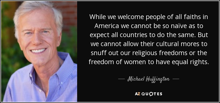 While we welcome people of all faiths in America we cannot be so naïve as to expect all countries to do the same. But we cannot allow their cultural mores to snuff out our religious freedoms or the freedom of women to have equal rights. - Michael Huffington