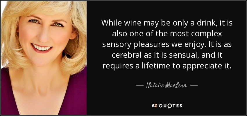 While wine may be only a drink, it is also one of the most complex sensory pleasures we enjoy. It is as cerebral as it is sensual, and it requires a lifetime to appreciate it. - Natalie MacLean