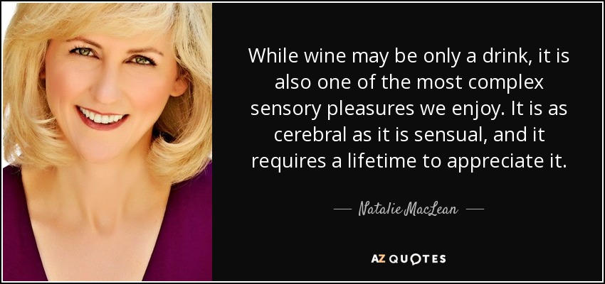 While wine may be only a drink, it is also one of the most complex sensory pleasures we enjoy. It is as cerebral as it is sensual, and it requires a lifetime to appreciate it. - Natalie MacLean