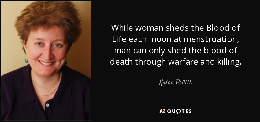While woman sheds the Blood of Life each moon at menstruation, man can only shed the blood of death through warfare and killing. - Katha Pollitt