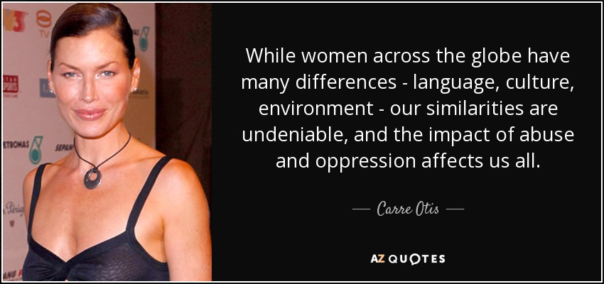 While women across the globe have many differences - language, culture, environment - our similarities are undeniable, and the impact of abuse and oppression affects us all. - Carre Otis