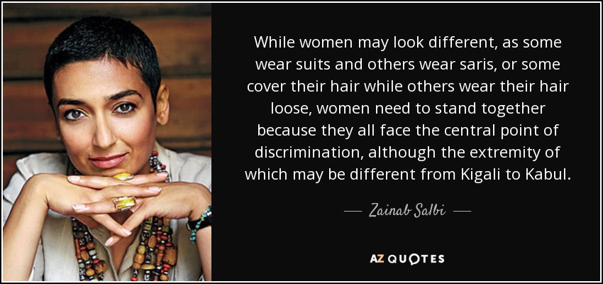 While women may look different, as some wear suits and others wear saris, or some cover their hair while others wear their hair loose, women need to stand together because they all face the central point of discrimination, although the extremity of which may be different from Kigali to Kabul. - Zainab Salbi