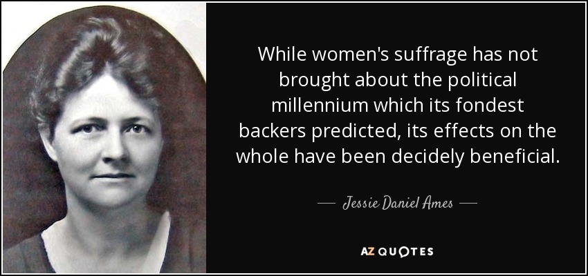 While women's suffrage has not brought about the political millennium which its fondest backers predicted, its effects on the whole have been decidely beneficial. - Jessie Daniel Ames