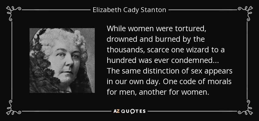 While women were tortured, drowned and burned by the thousands, scarce one wizard to a hundred was ever condemned ... The same distinction of sex appears in our own day. One code of morals for men, another for women. - Elizabeth Cady Stanton