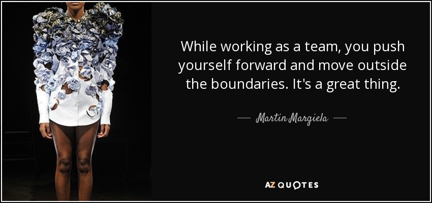 While working as a team, you push yourself forward and move outside the boundaries. It's a great thing. - Martin Margiela