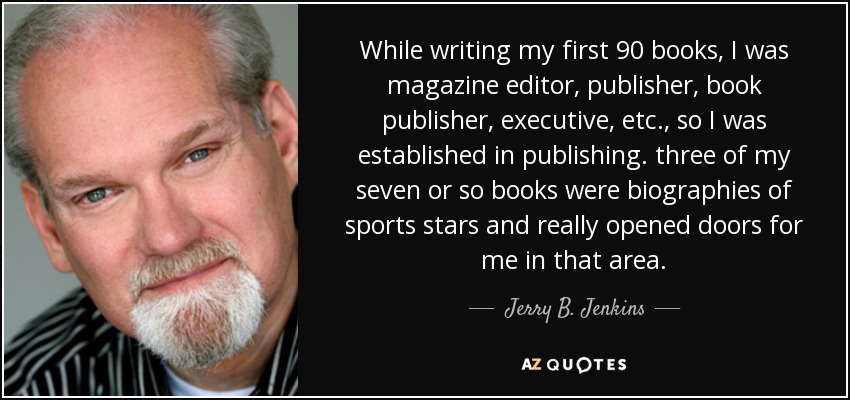 While writing my first 90 books, I was magazine editor, publisher, book publisher, executive, etc., so I was established in publishing. three of my seven or so books were biographies of sports stars and really opened doors for me in that area. - Jerry B. Jenkins