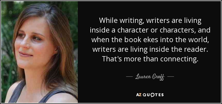 While writing, writers are living inside a character or characters, and when the book ekes into the world, writers are living inside the reader. That's more than connecting. - Lauren Groff