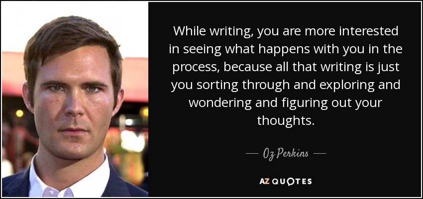 While writing, you are more interested in seeing what happens with you in the process, because all that writing is just you sorting through and exploring and wondering and figuring out your thoughts. - Oz Perkins