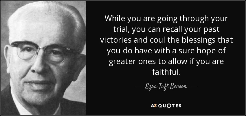 While you are going through your trial, you can recall your past victories and coul the blessings that you do have with a sure hope of greater ones to allow if you are faithful. - Ezra Taft Benson