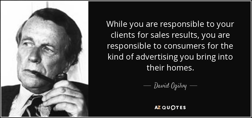 While you are responsible to your clients for sales results, you are responsible to consumers for the kind of advertising you bring into their homes. - David Ogilvy
