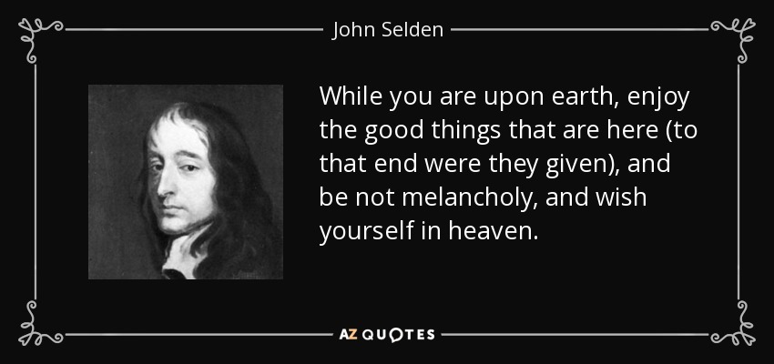 While you are upon earth, enjoy the good things that are here (to that end were they given), and be not melancholy, and wish yourself in heaven. - John Selden